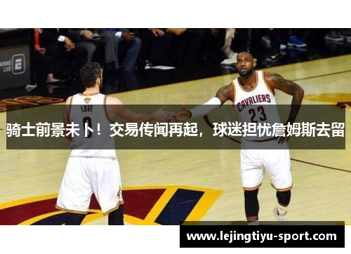 骑士前景未卜！交易传闻再起，球迷担忧詹姆斯去留