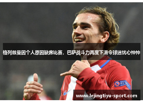 格列兹曼因个人原因缺席比赛，巴萨战斗力再度下滑令球迷忧心忡忡