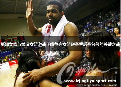 新疆女篮与武汉女篮激战正酣争夺女篮联赛季后赛名额的关键之战