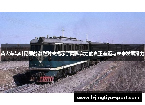 莫火车与叶尼塞的激烈对决揭示了两队实力的真正差距与未来发展潜力