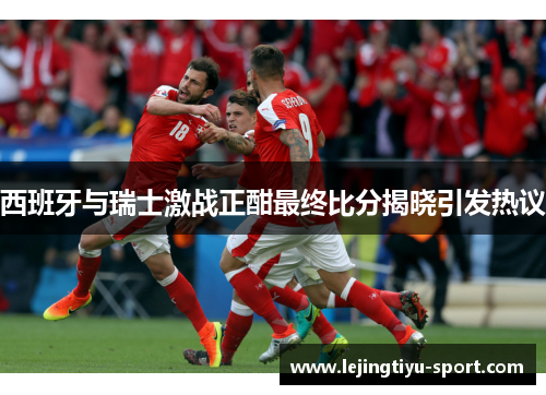 西班牙与瑞士激战正酣最终比分揭晓引发热议
